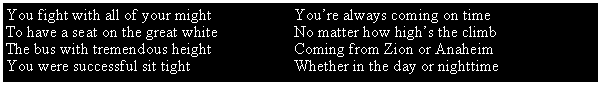 Text Box: You fight with all of your might You’re always coming on time
To have a seat on the great white No matter how high’s the climb
The bus with tremendous height Coming from Zion or Anaheim
You were successful sit tight Whether in the day or nighttime